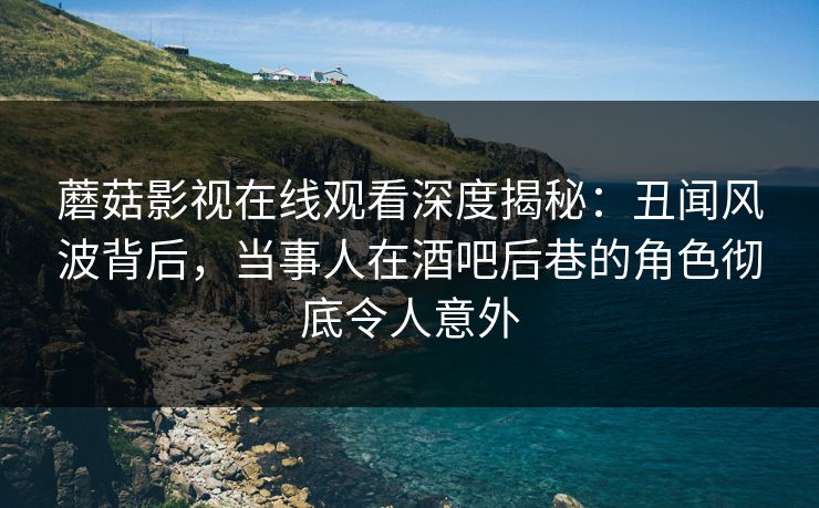 蘑菇影视在线观看深度揭秘：丑闻风波背后，当事人在酒吧后巷的角色彻底令人意外