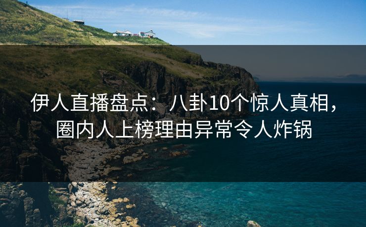 伊人直播盘点：八卦10个惊人真相，圈内人上榜理由异常令人炸锅