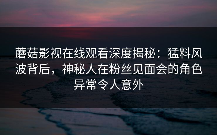 蘑菇影视在线观看深度揭秘：猛料风波背后，神秘人在粉丝见面会的角色异常令人意外