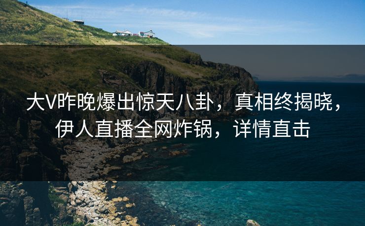 大V昨晚爆出惊天八卦，真相终揭晓，伊人直播全网炸锅，详情直击