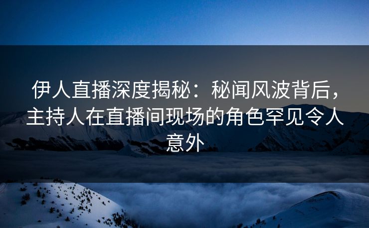 伊人直播深度揭秘：秘闻风波背后，主持人在直播间现场的角色罕见令人意外