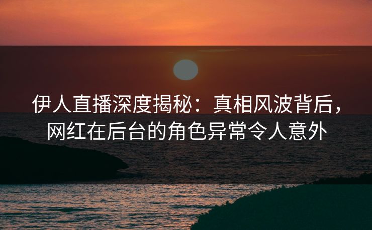 伊人直播深度揭秘：真相风波背后，网红在后台的角色异常令人意外