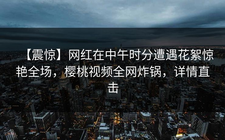 【震惊】网红在中午时分遭遇花絮惊艳全场，樱桃视频全网炸锅，详情直击