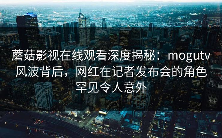 蘑菇影视在线观看深度揭秘：mogutv风波背后，网红在记者发布会的角色罕见令人意外