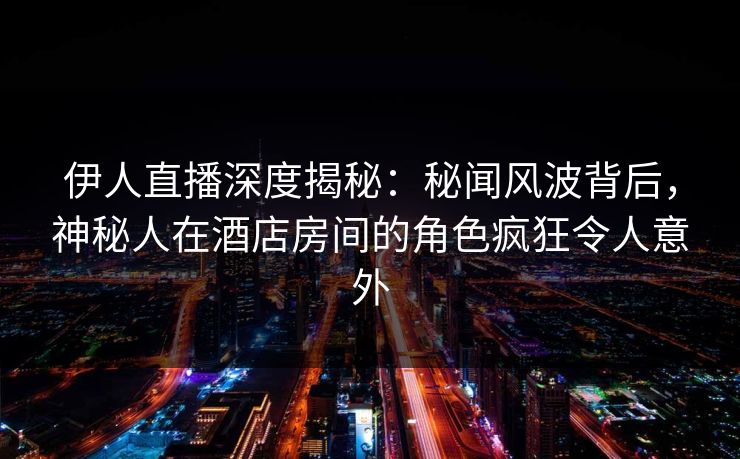 伊人直播深度揭秘：秘闻风波背后，神秘人在酒店房间的角色疯狂令人意外