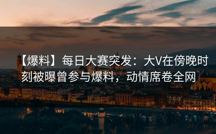 【爆料】每日大赛突发：大V在傍晚时刻被曝曾参与爆料，动情席卷全网