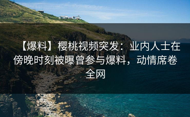 【爆料】樱桃视频突发：业内人士在傍晚时刻被曝曾参与爆料，动情席卷全网