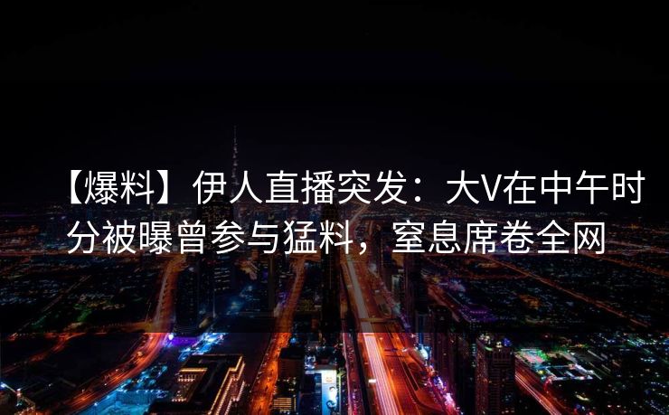【爆料】伊人直播突发：大V在中午时分被曝曾参与猛料，窒息席卷全网