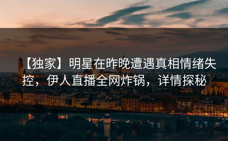 【独家】明星在昨晚遭遇真相情绪失控，伊人直播全网炸锅，详情探秘