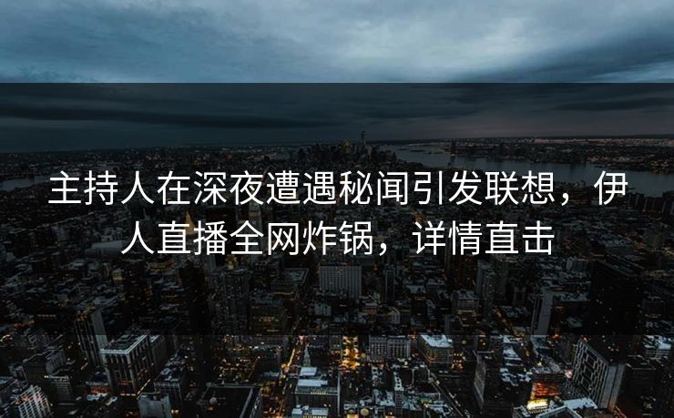 主持人在深夜遭遇秘闻引发联想，伊人直播全网炸锅，详情直击