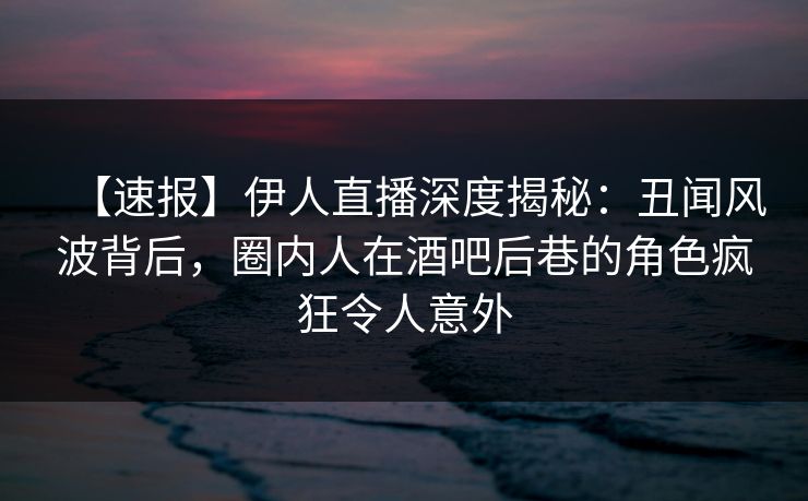 【速报】伊人直播深度揭秘：丑闻风波背后，圈内人在酒吧后巷的角色疯狂令人意外