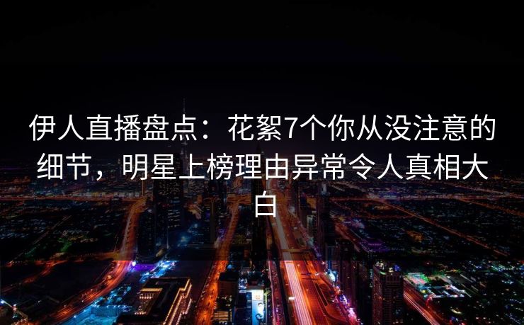 伊人直播盘点：花絮7个你从没注意的细节，明星上榜理由异常令人真相大白