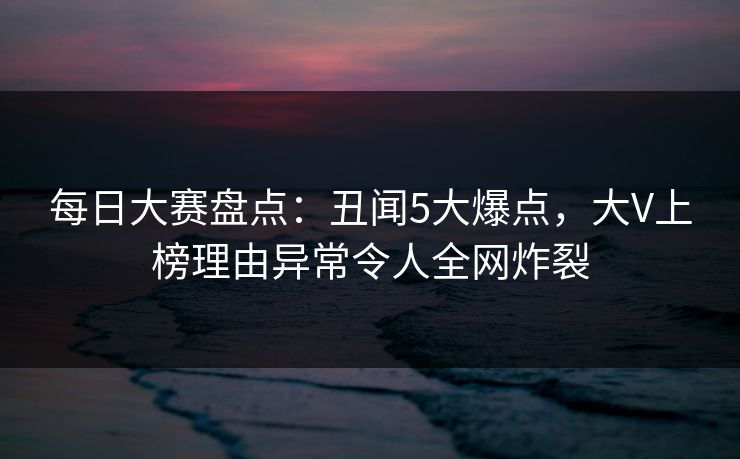 每日大赛盘点：丑闻5大爆点，大V上榜理由异常令人全网炸裂