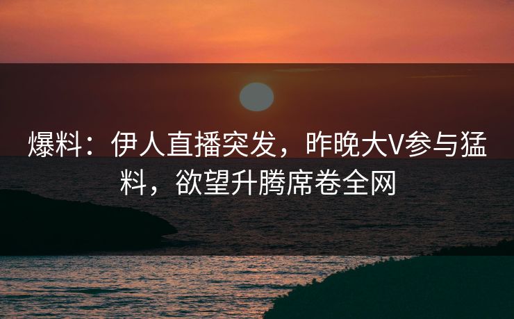爆料：伊人直播突发，昨晚大V参与猛料，欲望升腾席卷全网