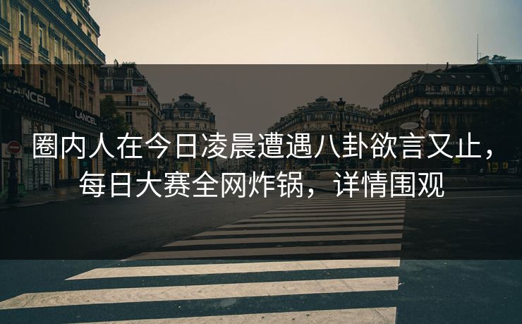 圈内人在今日凌晨遭遇八卦欲言又止，每日大赛全网炸锅，详情围观