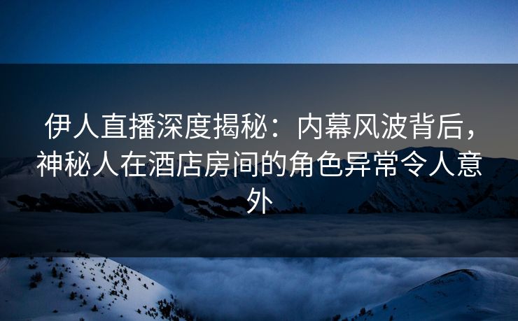 伊人直播深度揭秘：内幕风波背后，神秘人在酒店房间的角色异常令人意外