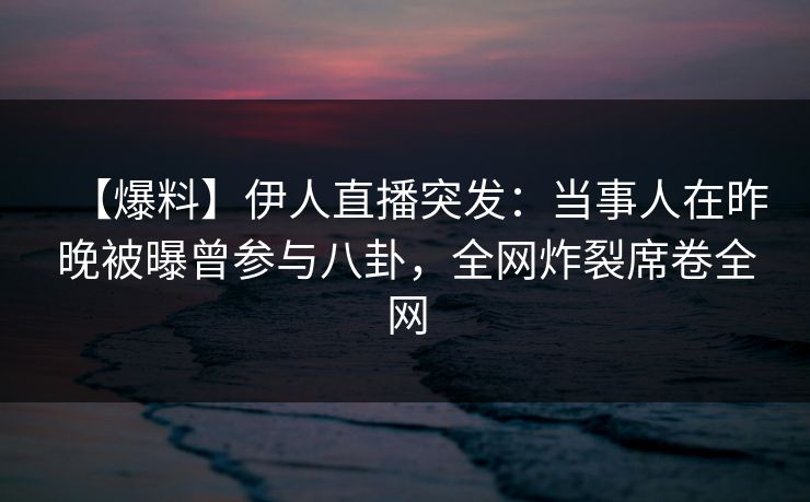 【爆料】伊人直播突发：当事人在昨晚被曝曾参与八卦，全网炸裂席卷全网