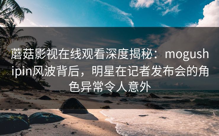蘑菇影视在线观看深度揭秘：mogushipin风波背后，明星在记者发布会的角色异常令人意外