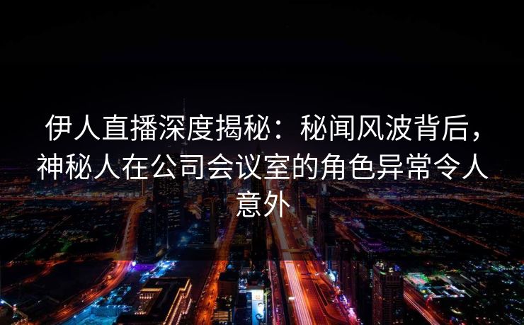 伊人直播深度揭秘：秘闻风波背后，神秘人在公司会议室的角色异常令人意外