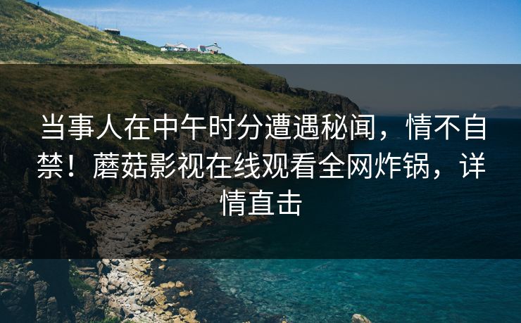 当事人在中午时分遭遇秘闻，情不自禁！蘑菇影视在线观看全网炸锅，详情直击