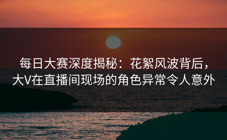 每日大赛深度揭秘：花絮风波背后，大V在直播间现场的角色异常令人意外