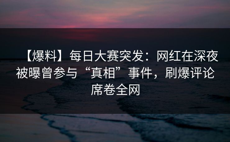 【爆料】每日大赛突发：网红在深夜被曝曾参与“真相”事件，刷爆评论席卷全网
