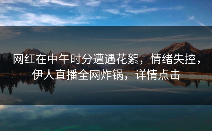 网红在中午时分遭遇花絮，情绪失控，伊人直播全网炸锅，详情点击