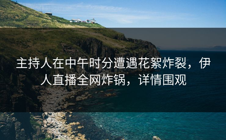 主持人在中午时分遭遇花絮炸裂，伊人直播全网炸锅，详情围观