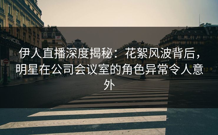 伊人直播深度揭秘：花絮风波背后，明星在公司会议室的角色异常令人意外