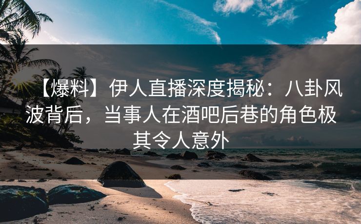 【爆料】伊人直播深度揭秘：八卦风波背后，当事人在酒吧后巷的角色极其令人意外
