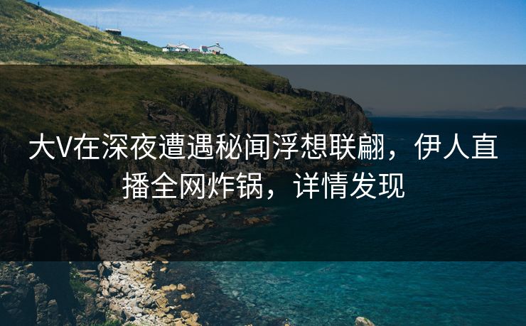 大V在深夜遭遇秘闻浮想联翩，伊人直播全网炸锅，详情发现