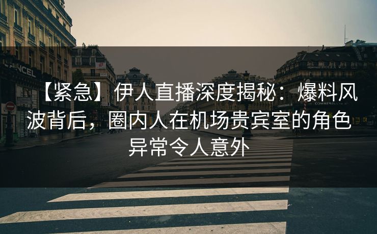 【紧急】伊人直播深度揭秘：爆料风波背后，圈内人在机场贵宾室的角色异常令人意外