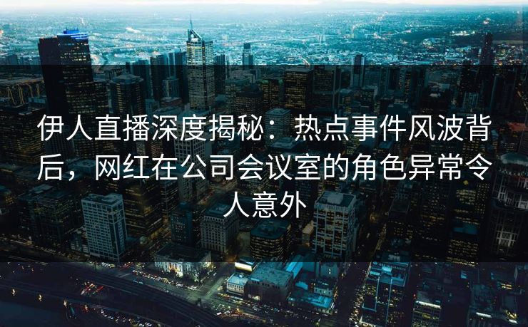 伊人直播深度揭秘：热点事件风波背后，网红在公司会议室的角色异常令人意外