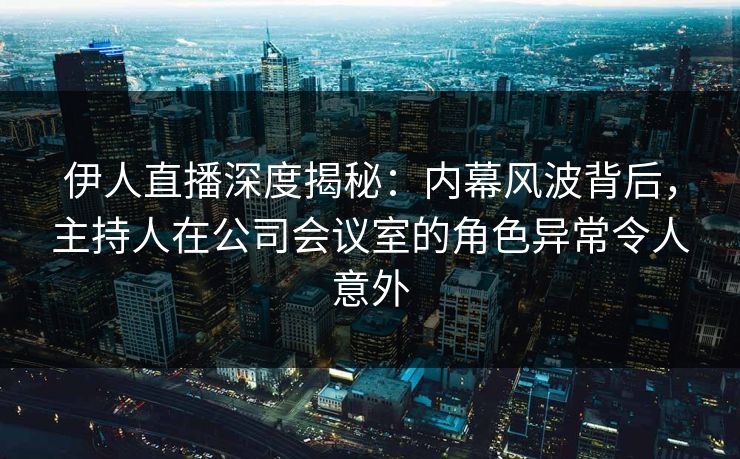 伊人直播深度揭秘：内幕风波背后，主持人在公司会议室的角色异常令人意外