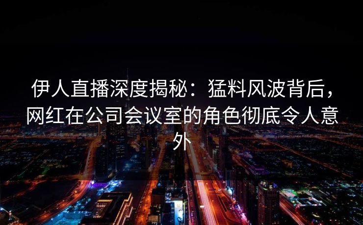 伊人直播深度揭秘：猛料风波背后，网红在公司会议室的角色彻底令人意外