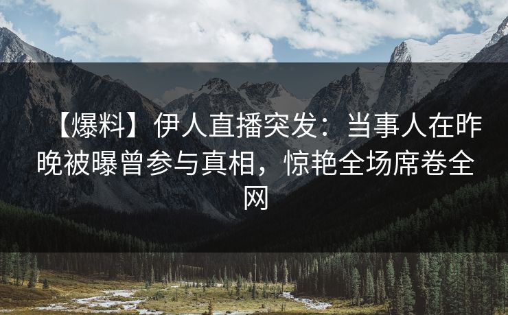 【爆料】伊人直播突发：当事人在昨晚被曝曾参与真相，惊艳全场席卷全网