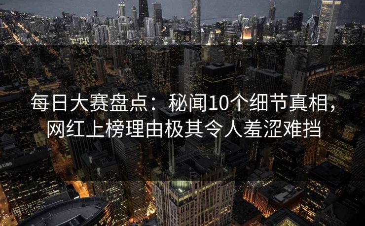 每日大赛盘点：秘闻10个细节真相，网红上榜理由极其令人羞涩难挡