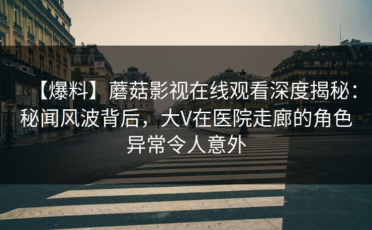 【爆料】蘑菇影视在线观看深度揭秘：秘闻风波背后，大V在医院走廊的角色异常令人意外