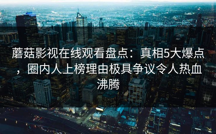 蘑菇影视在线观看盘点：真相5大爆点，圈内人上榜理由极具争议令人热血沸腾