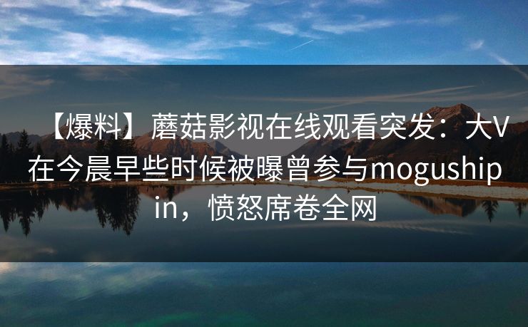 【爆料】蘑菇影视在线观看突发：大V在今晨早些时候被曝曾参与mogushipin，愤怒席卷全网