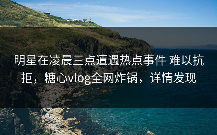 明星在凌晨三点遭遇热点事件 难以抗拒，糖心vlog全网炸锅，详情发现