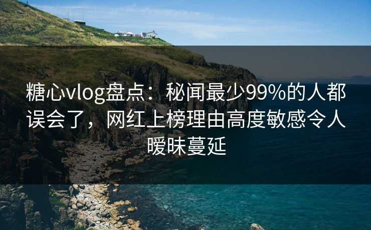 糖心vlog盘点：秘闻最少99%的人都误会了，网红上榜理由高度敏感令人暧昧蔓延