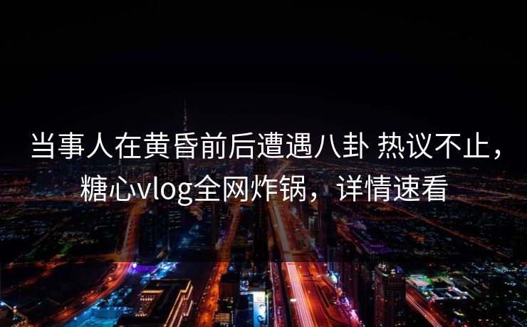 当事人在黄昏前后遭遇八卦 热议不止，糖心vlog全网炸锅，详情速看