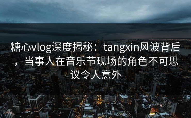 糖心vlog深度揭秘：tangxin风波背后，当事人在音乐节现场的角色不可思议令人意外