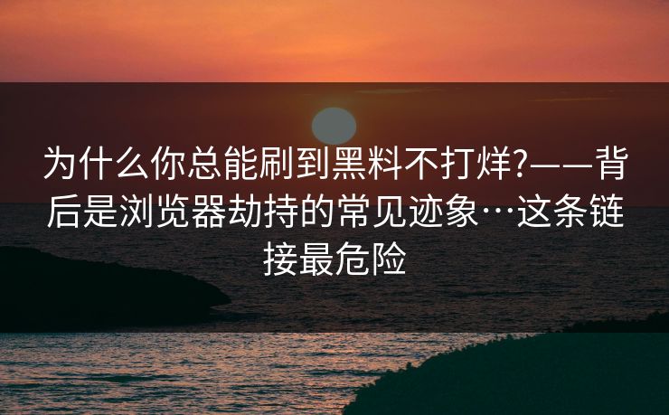 为什么你总能刷到黑料不打烊?——背后是浏览器劫持的常见迹象…这条链接最危险