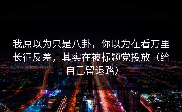 我原以为只是八卦，你以为在看万里长征反差，其实在被标题党投放（给自己留退路）