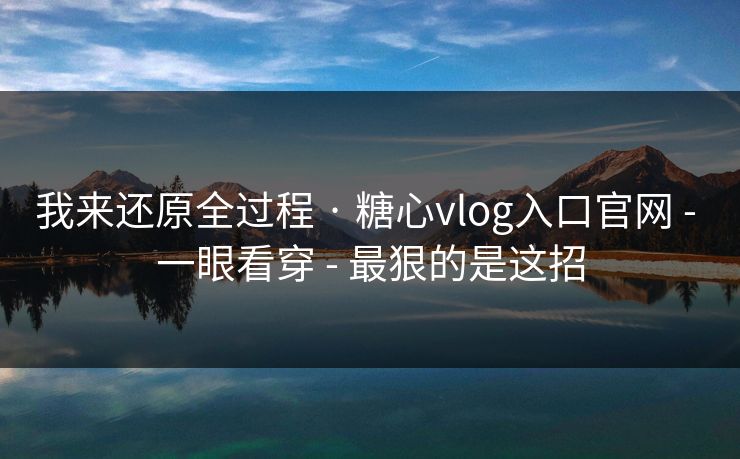 我来还原全过程 · 糖心vlog入口官网 - 一眼看穿 - 最狠的是这招