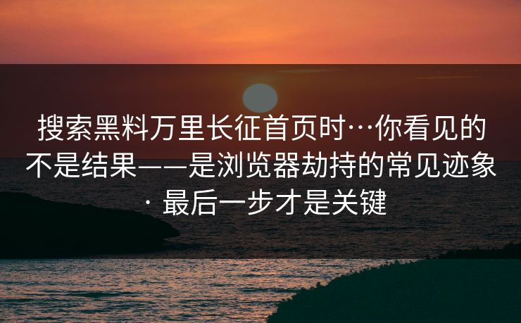 搜索黑料万里长征首页时…你看见的不是结果——是浏览器劫持的常见迹象 · 最后一步才是关键