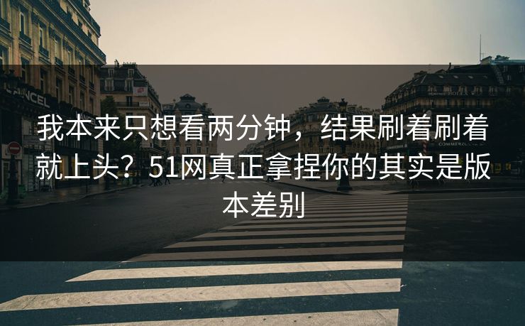 我本来只想看两分钟,结果刷着刷着就上头?51网真正拿捏你的其实是版本差别 我本来只想看两分钟,结果刷着刷着就上头?51网真正拿捏你的其实是版本差别