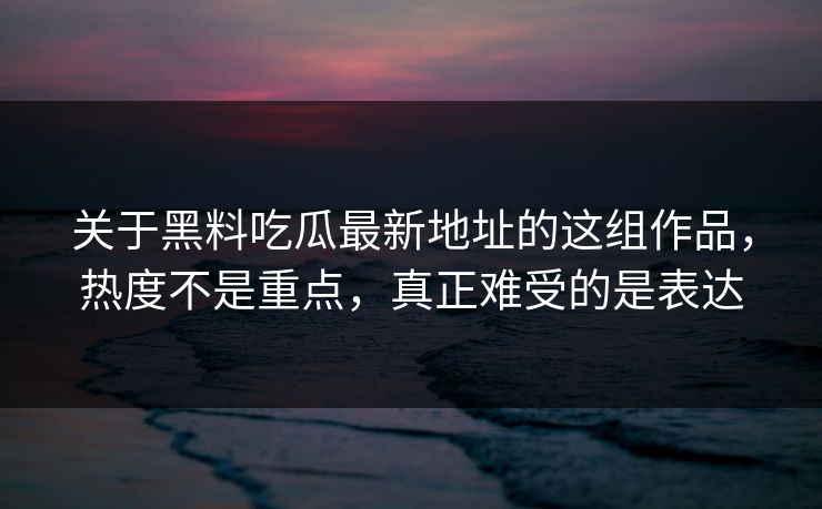 关于黑料吃瓜最新地址的这组作品，热度不是重点，真正难受的是表达